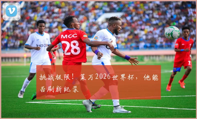 挑战极限！莱万2026世界杯，他能否刷新纪录