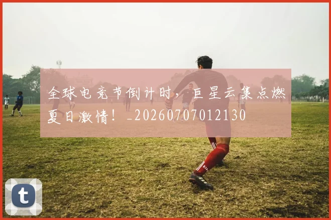 全球电竞节倒计时,巨星云集点燃夏日激情!_20260707012130