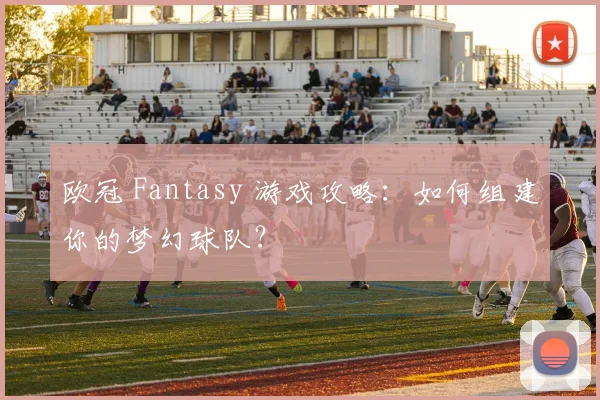 欧冠 Fantasy 游戏攻略：如何组建你的梦幻球队？