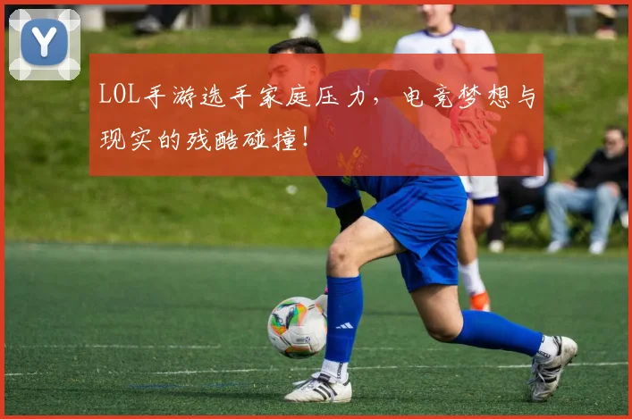 LOL手游选手家庭压力,电竞梦想与现实的残酷碰撞!