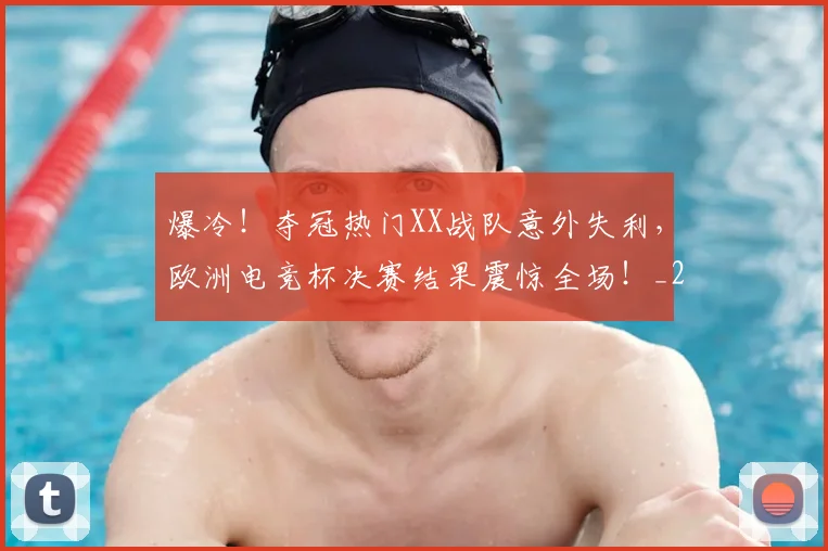 爆冷！夺冠热门XX战队意外失利，欧洲电竞杯决赛结果震惊全场！_20260606150033