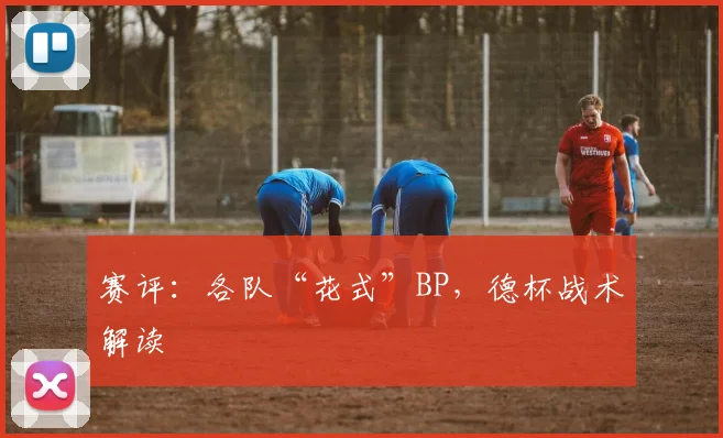 赛评:各队“花式”BP,德杯战术解读