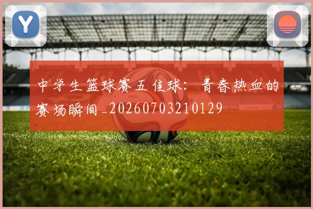 中学生篮球赛五佳球:青春热血的赛场瞬间_20260703210129