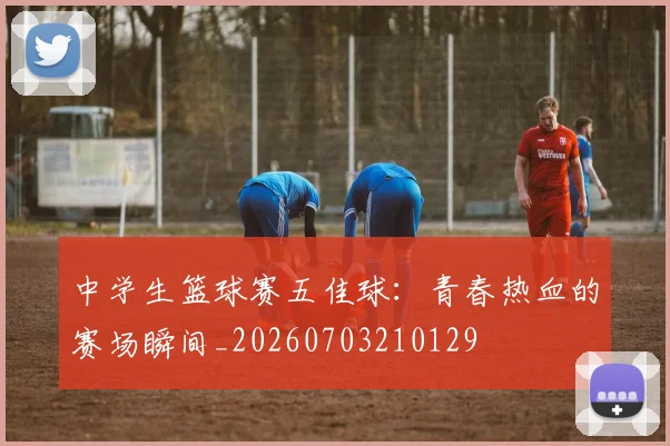 中学生篮球赛五佳球:青春热血的赛场瞬间_20260703210129