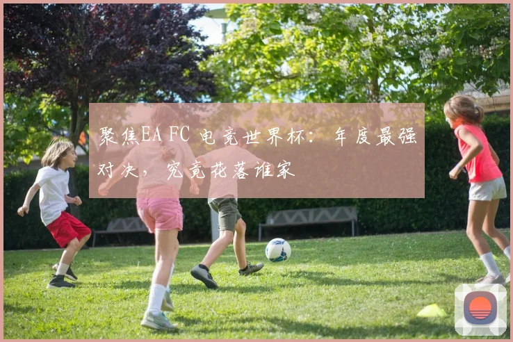 聚焦EA FC 电竞世界杯：年度最强对决，究竟花落谁家
