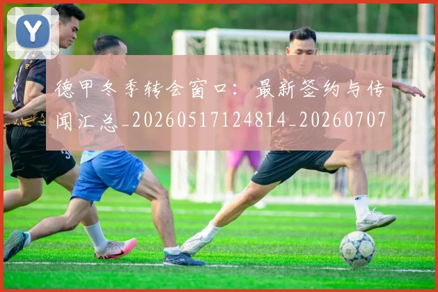 德甲冬季转会窗口：最新签约与传闻汇总_20260517124814_20260707153529